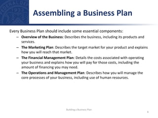 Every Business Plan should include some essential components:
– Overview of the Business: Describes the business, including its products and
services.
– The Marketing Plan: Describes the target market for your product and explains
how you will reach that market.
– The Financial Management Plan: Details the costs associated with operating
your business and explains how you will pay for those costs, including the
amount of financing you may need.
– The Operations and Management Plan: Describes how you will manage the
core processes of your business, including use of human resources.
Assembling a Business Plan
8
Building a Business Plan
 