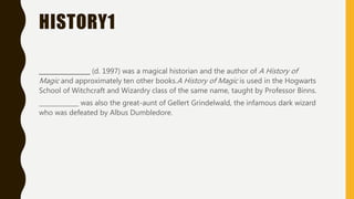 HISTORY1
_________________ (d. 1997) was a magical historian and the author of A History of
Magic and approximately ten other books.A History of Magic is used in the Hogwarts
School of Witchcraft and Wizardry class of the same name, taught by Professor Binns.
_____________ was also the great-aunt of Gellert Grindelwald, the infamous dark wizard
who was defeated by Albus Dumbledore.
 