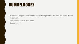 DUMBELDORE2
• Hermione Granger : Professor McGonagall telling her that she failed her exams (failure
in general).
• Tom Riddle : his own dead body
• Dumbeldore : ?
 