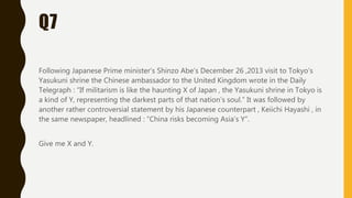 Q7
Following Japanese Prime minister’s Shinzo Abe’s December 26 ,2013 visit to Tokyo’s
Yasukuni shrine the Chinese ambassador to the United Kingdom wrote in the Daily
Telegraph : “If militarism is like the haunting X of Japan , the Yasukuni shrine in Tokyo is
a kind of Y, representing the darkest parts of that nation’s soul.” It was followed by
another rather controversial statement by his Japanese counterpart , Keiichi Hayashi , in
the same newspaper, headlined : ”China risks becoming Asia’s Y”.
Give me X and Y.
 