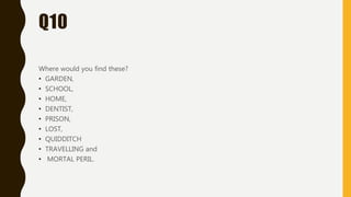 Q10
Where would you find these?
• GARDEN,
• SCHOOL,
• HOME,
• DENTIST,
• PRISON,
• LOST,
• QUIDDITCH
• TRAVELLING and
• MORTAL PERIL.
 