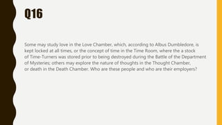 Q16
Some may study love in the Love Chamber, which, according to Albus Dumbledore, is
kept locked at all times, or the concept of time in the Time Room, where the a stock
of Time-Turners was stored prior to being destroyed during the Battle of the Department
of Mysteries; others may explore the nature of thoughts in the Thought Chamber,
or death in the Death Chamber. Who are these people and who are their employers?
 