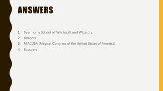 ANSWERS
1. Ilvermorny School of Witchcraft and Wizardry
2. Dragots
3. MACUSA (Magical Congress of the United States of America)
4. Scourers
 