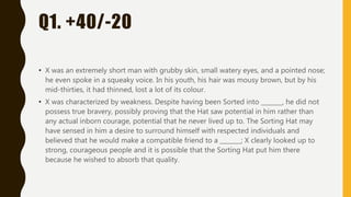 Q1. +40/-20
• X was an extremely short man with grubby skin, small watery eyes, and a pointed nose;
he even spoke in a squeaky voice. In his youth, his hair was mousy brown, but by his
mid-thirties, it had thinned, lost a lot of its colour.
• X was characterized by weakness. Despite having been Sorted into _______, he did not
possess true bravery, possibly proving that the Hat saw potential in him rather than
any actual inborn courage, potential that he never lived up to. The Sorting Hat may
have sensed in him a desire to surround himself with respected individuals and
believed that he would make a compatible friend to a _______; X clearly looked up to
strong, courageous people and it is possible that the Sorting Hat put him there
because he wished to absorb that quality.
 