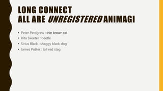 LONG CONNECT
ALL ARE UNREGISTERED ANIMAGI
• Peter Pettigrew : thin brown rat
• Rita Skeeter : beetle
• Sirius Black : shaggy black dog
• James Potter : tall red stag
 