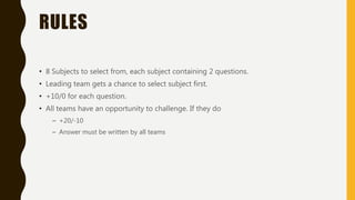 RULES
• 8 Subjects to select from, each subject containing 2 questions.
• Leading team gets a chance to select subject first.
• +10/0 for each question.
• All teams have an opportunity to challenge. If they do
– +20/-10
– Answer must be written by all teams
 