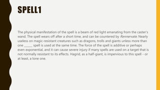 SPELL1
The physical manifestation of the spell is a beam of red light emanating from the caster's
wand. The spell wears off after a short time, and can be countered by Rennervate. Nearly
useless on magic-resistant creatures such as dragons, trolls and giants unless more than
one ______ spell is used at the same time. The force of the spell is additive or perhaps
even exponential, and it can cause severe injury if many spells are used on a target that is
not normally resistant to its effects. Hagrid, as a half-giant, is impervious to this spell - or
at least, a lone one.
 