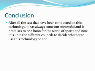 Conclusion
 After all the test that have been conducted on this
technology, it has always come out successful and it
promises to be a boon for the world of sports and now
it is upto the different councils to decide whether to
use this technology or not…….
 