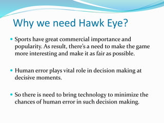 Why we need Hawk Eye?
 Sports have great commercial importance and
popularity. As result, there’s a need to make the game
more interesting and make it as fair as possible.
 Human error plays vital role in decision making at
decisive moments.
 So there is need to bring technology to minimize the
chances of human error in such decision making.
 