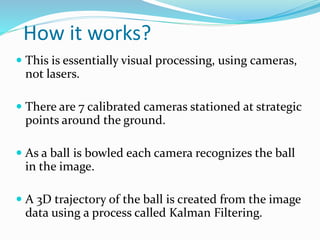 How it works?
 This is essentially visual processing, using cameras,
not lasers.
 There are 7 calibrated cameras stationed at strategic
points around the ground.
 As a ball is bowled each camera recognizes the ball
in the image.
 A 3D trajectory of the ball is created from the image
data using a process called Kalman Filtering.
 