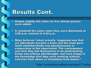 http://courses.bus.ualberta.ca/orga417-reshef
Results Cont.Results Cont.
• Output slightly fell when six five minute pausesOutput slightly fell when six five minute pauses
were added.were added.
• It remained the same when they were dismissed atIt remained the same when they were dismissed at
4:00 p.m. instead of 4:30 p.m.4:00 p.m. instead of 4:30 p.m.
• Mayo believes “what actually happened was thatMayo believes “what actually happened was that
six individuals became a team and the team gavesix individuals became a team and the team gave
itself wholeheartedly and spontaneously toitself wholeheartedly and spontaneously to
cooperation in the experiment. The consequencecooperation in the experiment. The consequence
was that they felt themselves to be participatingwas that they felt themselves to be participating
freely and without afterthought, and were happy infreely and without afterthought, and were happy in
the knowledge that they were working withoutthe knowledge that they were working without
coercion from above or limitations from below.”coercion from above or limitations from below.”
 