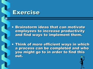 ExerciseExercise
• Brainstorm ideas that can motivateBrainstorm ideas that can motivate
employees to increase productivityemployees to increase productivity
and find ways to implement them.and find ways to implement them.
• Think of more efficient ways in whichThink of more efficient ways in which
a process can be completed and whoa process can be completed and who
you might go to in order to find thisyou might go to in order to find this
out.out.
 