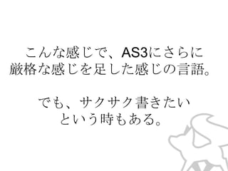 こんな感じで、AS3にさらに
厳格な感じを足した感じの言語。
でも、サクサク書きたい
という時もある。

 