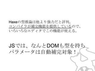 Haxeの型推論は他より強力だと評判。
コンパイラが補完機能を提供しているので、
いろいろなエディタでこの機能が使える。

JSでは、なんとDOMも型を持ち
パラメータは自動補完対象！

 