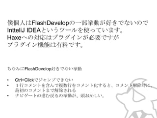 僕個人はFlashDevelopの一部挙動が好きでないので
IntteliJ IDEAというツールを使っています。
Haxeへの対応はプラグインが必要ですが
プラグイン機能は有料です。
↑2014年1月現在、最新のIntelliJ IDEAはプラグインも無料になり
ました。デバッグツールが有料（年間$199）となります

ちなみにFlashDevelop好きでない挙動
•
•
•

Ctrl+Clickでジャンプできない
１行コメントを含んで複数行をコメント化すると、コメント解除時に、
最初のコメントまで解除される
ナビゲートの進む戻るの挙動が、頭おかしい。

 