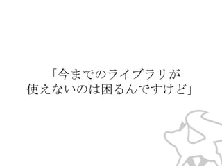 「今までのライブラリが
使えないのは困るんですけど」

 