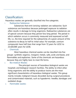 Classification:
Hazardous wastes are generally classified into five categories.
1. Radioactive Substance:
Substances that emit ionising radiation are radioactive. Such
substances are hazardous because prolonged exposure to radiation
often results in damage to living organisms. Radioactive substances are
of special concern because they persist fora long period. The period in
which radiation occurs is commonly measured and expressed as half-
life, i.e., the time required for the radioactivity of a given amount of the
substance to decay to half its initial value. For example, uranium
compounds have half-lives that range from 72 years for U232 to
23,420,000 years for U236.
2. Chemicals:
Most hazardous chemical wastes can be classified into five
groups: synthetic organics, inorganic metals, salts, acids and bases, and
flammables and explosives. Some of the chemicals are hazardous
because they are highly toxic to most life forms.
3. Bio-medical Wastes:
The principal sources of hazardous biological wastes are
hospitals and biological research facilities. The ability to infect other
living organisms and the ability to produce toxins are the most
significant characteristics of hazardous biological wastes. This group
mainly includes malignant tissues discarded during surgical procedures
and contaminated materials, such as hypodermic needles, bandages and
outdated drugs.
4. Flammable wastes:
 