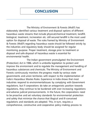 The Ministry of Environment & Forests (MoEF) has
elaborately identified various treatment and disposal options of different
hazardous waste streams that include physical/chemical treatment, landfill,
biological, treatment, incineration etc. still secured landfill is the most used
option for disposal of waste. The rules framed by Ministry of Environment
& Forests (MoEF) regarding hazardous waste should be followed strictly by
the industries and regulatory body should be assigned for regular
monitoring purpose. Proper treatment, storage prior to treatment or
disposal and safe disposal of hazardous waste is essential for
environmental health.
The Indian government promulgated the Environment
(Protection) Act in 1986, which is umbrella legislation to protect and
improve the environment and to regulate the management and handling of
hazardous substances and chemicals. The Ministry of Environment and
Forests continuously monitors the progress made by various state
governments and union territories with respect to the implementation of
India’s Hazardous Wastes Rules. Experience in India shows that most
industries respond to environmentalissues by complying with Government
regulations, but if corporations do take an antagonistic position towards
regulations, they continue to be burdened with ever-increasing regulations
and adverse judicial pronouncements. In the future, the corporations need
to be proactive and set voluntary standards for environmental protection
and safety that minimize the chance that illogical and ill-conceived
regulations and standards are adopted. This, in turn, requires a
comprehensive, constructive and cooperative policy-making process to
CONCLUSION
 