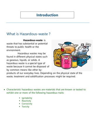 What is Hazardous-waste ?
Hazardous-waste is
waste that has substantial or potential
threats to public health or the
environment.
Hazardous wastes may be
found in different physical states such
as gaseous, liquids, or solids. A
hazardous waste is a special type of
waste because it cannot be disposed of
by common means like other by-
products of our everyday lives. Depending on the physical state of the
waste, treatment and solidification processes might be required.
 Characteristic hazardous wastes are materials that are known or tested to
exhibit one or more of the following hazardous traits:
 Ignitability
 Reactivity
 Corrosivity
 Toxicity
Introduction
 