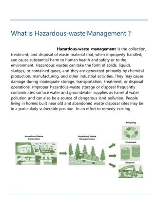 What is Hazardous-waste Management ?
Hazardous-waste management is the collection,
treatment, and disposal of waste material that, when improperly handled,
can cause substantial harm to human health and safety or to the
environment. Hazardous wastes can take the form of solids, liquids,
sludges, or contained gases, and they are generated primarily by chemical
production, manufacturing, and other industrial activities. They may cause
damage during inadequate storage, transportation, treatment, or disposal
operations. Improper hazardous-waste storage or disposal frequently
contaminates surface water and groundwater supplies as harmful water
pollution and can also be a source of dangerous land pollution. People
living in homes built near old and abandoned waste disposal sites may be
in a particularly vulnerable position. In an effort to remedy existing
 