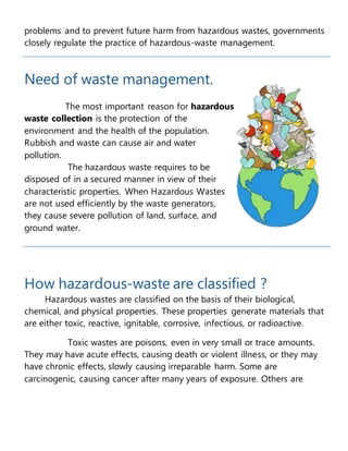 problems and to prevent future harm from hazardous wastes, governments
closely regulate the practice of hazardous-waste management.
Need of waste management.
The most important reason for hazardous
waste collection is the protection of the
environment and the health of the population.
Rubbish and waste can cause air and water
pollution.
The hazardous waste requires to be
disposed of in a secured manner in view of their
characteristic properties. When Hazardous Wastes
are not used efficiently by the waste generators,
they cause severe pollution of land, surface, and
ground water.
How hazardous-waste are classified ?
Hazardous wastes are classified on the basis of their biological,
chemical, and physical properties. These properties generate materials that
are either toxic, reactive, ignitable, corrosive, infectious, or radioactive.
Toxic wastes are poisons, even in very small or trace amounts.
They may have acute effects, causing death or violent illness, or they may
have chronic effects, slowly causing irreparable harm. Some are
carcinogenic, causing cancer after many years of exposure. Others are
 