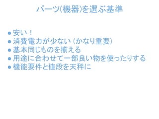 パーツ(機器)を選ぶ基準

● 安い！
● 消費電力が少ない (かなり重要)
● 基本同じものを揃える
● 用途に合わせて一部良い物を使ったりする
● 機能要件と値段を天秤に
 