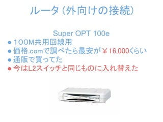 ルータ (外向けの接続)

         Super OPT 100e
● １００M共用回線用
● 価格.comで調べたら最安が￥16,000くらい
● 通販で買ってた
● 今はL2スイッチと同じものに入れ替えた
 