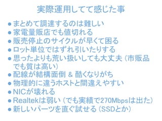 実際運用してて感じた事
● まとめて調達するのは難しい 
● 家電量販店でも値切れる
● 販売停止のサイクルが早くて困る
● ロット単位ではずれ引いたりする
● 思ったよりも荒い扱いしても大丈夫 (市販品
  でも質は高い)
● 配線が結構面倒 & 酷くなりがち
● 物理的に違うホストと間違えやすい
● NICが壊れる
● Realtekは弱い (でも実績で270Mbpsは出た)
● 新しいパーツを直ぐ試せる (SSDとか)
 