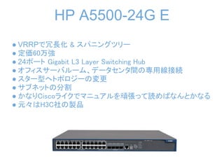 HP A5500-24G E
● VRRPで冗長化 & スパニングツリー
● 定価60万強
● 24ポート Gigabit L3 Layer Switching Hub
● オフィスサーバルーム、データセンタ間の専用線接続
● スター型へトポロジーの変更
● サブネットの分割
● かなりCiscoライクでマニュアルを頑張って読めばなんとかなる
● 元々はH3C社の製品
 