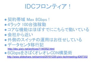 IDCフロンティア !
 ● 契約帯域 Max 8Gbps !
 ● 4ラック 100台強稼動
 ● コアな機能はほぼすでにこちらで動いている
 ● 会社から近い
 ● 外側のスイッチの運用はお任せしている
 ● データセンタ移行記
　　　http://dev.pixiv.net/archives/1140352.html
 ● 6GbpsをさばくオレオレCDN構築術
   http://www.slideshare.net/semind/20101220-pixiv-techmeeting-6267332
 