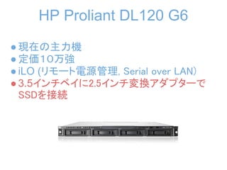 HP Proliant DL120 G6
● 現在の主力機
● 定価１０万強
● iLO (リモート電源管理, Serial over LAN)
● 3.5インチベイに2.5インチ変換アダプターで
  SSDを接続
 