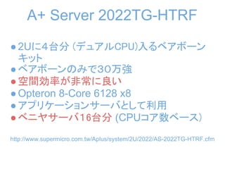 A+ Server 2022TG-HTRF
● 2Uに４台分 (デュアルCPU)入るベアボーン
  キット
● ベアボーンのみで３０万強
● 空間効率が非常に良い
● Opteron 8-Core 6128 x8
● アプリケーションサーバとして利用
● ベニヤサーバ１6台分 (CPUコア数ベース)
http://www.supermicro.com.tw/Aplus/system/2U/2022/AS-2022TG-HTRF.cfm
 