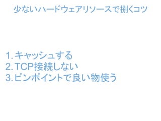 少ないハードウェアリソースで捌くコツ




1. キャッシュする
2. TCP接続しない
3. ピンポイントで良い物使う
 