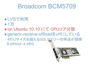 Broadcom BCM5709
● LVSで利用
● 1万
● on Ubuntu 10.10 にて CPUコア分散
● generic-receive-offloadをoffにしている
 MTUサイズを越えるSQLクエリーの再送が頻発
 $ ethtool -k eth0
 