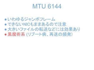 MTU 6144
● いわゆるジャンボフレーム
● できないNICもままあるので注意
● 大きいファイルの転送などには効果あり
● 黒魔術系 (リブート病、再送の頻発)
 