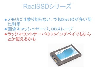 RealSSDシリーズ
● メモリには乗り切らない...でもDisk IOが多い所
  に利用
● 画像キャッシュサーバ、DBスレーブ
● ラックマウントサーバの3.5インチベイでもなん
  とか使えるかも
 