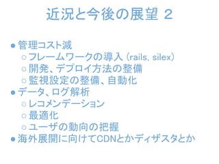 近況と今後の展望 ２

● 管理コスト減
  ○ フレームワークの導入 (rails, silex)
  ○ 開発、デプロイ方法の整備
  ○ 監視設定の整備、自動化
● データ、ログ解析
  ○ レコメンデーション
  ○ 最適化
  ○ ユーザの動向の把握
● 海外展開に向けてCDNとかディザスタとか
 