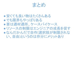 まとめ

● 安くても良い物はたくさんある
● でも限界もやっぱりある
● 要は適材適所、ケースバイケース
● リソースの制限はエンジニアの成長を促す
● なんだかんだで自作(選択肢が制限されな
  い、自由)というのは存分にメリットあり
 