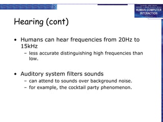 Hearing (cont) Humans can hear frequencies from 20Hz to 15kHz less accurate distinguishing high frequencies than low. Auditory system filters sounds can attend to sounds over background noise.  for example, the cocktail party phenomenon. 