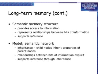 Long-term memory (cont.) Semantic memory structure provides access to information represents relationships between bits of information supports inference Model: semantic network inheritance – child nodes inherit properties of parent nodes relationships between bits of information explicit supports inference through inheritance 