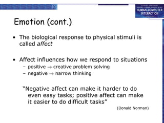 Emotion (cont.) The biological response to physical stimuli is called  affect Affect influences how we respond to situations positive    creative problem solving negative    narrow thinking “Negative affect can make it harder to do even easy tasks; positive affect can make it easier to do difficult tasks”  (Donald Norman) 