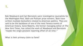 1.
Bob Woodward and Carl Bernstein were investigative journalists for
the Washington Post. Both are Pulitzer prize winners. Both have
written multiple bestsellers related to American politics. They are
said to be the backbone of one of the most famous events of
American history. Gene Roberts, the former managing editor of The
New York Times, has called the work of Woodward and Bernstein
"maybe the single greatest reporting effort of all time.“
What is their primary claim to fame?
 