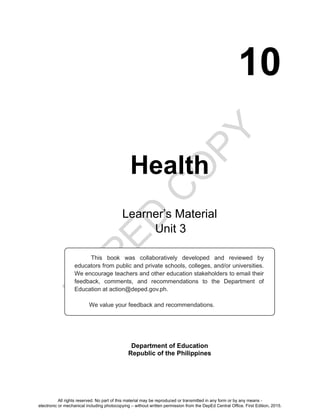 D
EPED
C
O
PY
10
Health
Department of Education
Republic of the Philippines
This book was collaboratively developed and reviewed by
educators from public and private schools, colleges, and/or universities.
We encourage teachers and other education stakeholders to email their
feedback, comments, and recommendations to the Department of
Education at action@deped.gov.ph.
We value your feedback and recommendations.
Learner’s Material
Unit
All rights reserved. No part of this material may be reproduced or transmitted in any form or by any means -
electronic or mechanical including photocopying – without written permission from the DepEd Central Office. First Edition, 2015.
 