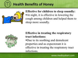 www.medisyskart.com
Health Benefits of Honey
Effective for children to sleep soundly:
At night, it is effective in lowering the
cough among children and helped them to
sleep more soundly.
Effective in treating the respiratory
tract infections:
Due to its soothing and demulcent
properties and as expectorant it is
effective in treating the respiratory tract
infections.
 