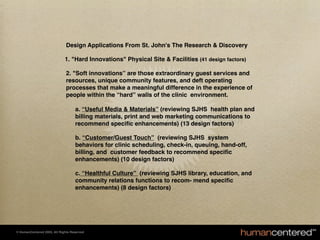 Design Applications From St. John's The Research & Discovery

                                            1. "Hard Innovations" Physical Site & Facilities (41 design factors)

                                            2. "Soft innovations” are those extraordinary guest services and
                                            resources, unique community features, and deft operating
                                            processes that make a meaningful difference in the experience of
                                            people within the “hard” walls of the clinic environment.

                                               a. “Useful Media & Materials” (reviewing SJHS health plan and
                                               billing materials, print and web marketing communications to
                                               Case: St. John's Health System
                                               recommend speciﬁc enhancements) (13 design factors)

                                               b. “Customer/Guest Touch” (reviewing SJHS system
                                               behaviors for clinic scheduling, check-in, queuing, hand-off,
                                               billing, and customer feedback to recommend speciﬁc
                                               enhancements) (10 design factors)

                                               c. “Healthful Culture” (reviewing SJHS library, education, and
                                               community relations functions to recom- mend speciﬁc
                                               enhancements) (8 design factors)




     © HumanCentered 2005, All Rights Reserved
© HumanCentered 2004, All Rights Reserved
 