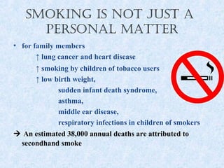 Smoking iS not JuSt a
     PerSonal matter
• for family members
       ↑ lung cancer and heart disease
      ↑ smoking by children of tobacco users
      ↑ low birth weight,
             sudden infant death syndrome,
             asthma,
             middle ear disease,
             respiratory infections in children of smokers
 An estimated 38,000 annual deaths are attributed to
 secondhand smoke
 