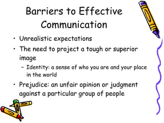 Barriers to Effective
Communication
• Unrealistic expectations
• The need to project a tough or superior
image
– Identity: a sense of who you are and your place
in the world
• Prejudice: an unfair opinion or judgment
against a particular group of people
 