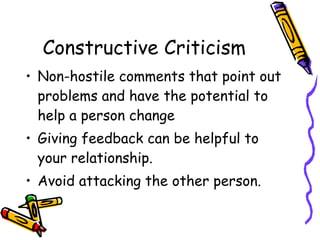 Constructive Criticism
• Non-hostile comments that point out
problems and have the potential to
help a person change
• Giving feedback can be helpful to
your relationship.
• Avoid attacking the other person.
 