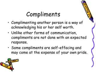 Compliments
• Complimenting another person is a way of
acknowledging his or her self worth.
• Unlike other forms of communication,
compliments are not done with an expected
response.
• Some compliments are self-effacing and
may come at the expense of your own pride.
 