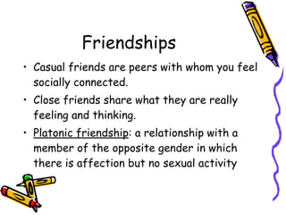 Friendships
• Casual friends are peers with whom you feel
socially connected.
• Close friends share what they are really
feeling and thinking.
• Platonic friendship: a relationship with a
member of the opposite gender in which
there is affection but no sexual activity
 